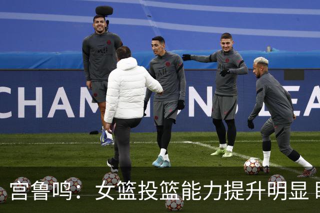 宫鲁鸣：女篮投篮能力提升明显 盼海外球员尽早归队